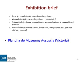 Exhibition brief
– Recursos económicos y materiales disponibles.
– Mantenimiento (recursos disponibles y necesidades)
– Evaluación (criterios de evaluación que serán aplicados a la evaluación del
proyecto.
– Procedimientos administrativos (honorarios, obligaciones, etc., personal
interno y externo)
• Plantilla de Museums Australia (Victoria)
20
 