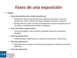 Fases de una exposición
• Fases
– Fase de planificación y diseño preliminar.
• Planificación: Selección general del tema, objetivos, financiación, recursos y
presupuesto, fechas, selección del equipo, estudio de mercado y audiencia
• Diseño preliminar: Guión científico, documentación, esquema de organización de
los objetos, estrategias promocionales, cronograma.
– Fase de diseño esquemático.
• Lista final de objetos, textos y gráficos, propiedad intelectual, presupuesto
detallado.
– Fase de diseño final.
• Diseño detallado, especificaciones y requerimientos técnicos. Textos finales.
– Fase de producción
• Desarrollo técnico, puesta en marcha de las estrategias de marketing, promoción,
publicidad…
– Fase de evaluación
21
 