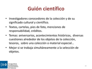 Guión científico
• Investigadores conocedores de la colección y de su
significado cultural y científico.
• Textos, cartelas, pies de foto, menciones de
responsabilidad, créditos.
• Temas: aniversarios, acontecimientos históricos, diversas
cuestiones alrededor de los objetos de la colección,
tesoros, sobre una colección o material especial…
• Mejor si se trabaja simultáneamente a la selección de
objetos.
22
 