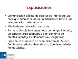 Exposiciones
• Comunicación pública de objetos de interés cultural
en la que además se narra un discurso en base a una
interpretación determinada.
• Medio de comunicación de masas.
• Formato vinculado a un periodo de tiempo limitado,
un espacio físico adaptado y a un conjunto de
objetos, mensajes y elementos museográficos.
• Principal instrumento de comunicación del Museo.
Comienza a serlo también de otro tipo de entidades
no museísticas.
3
 