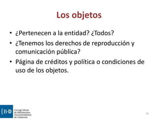Los objetos
• ¿Pertenecen a la entidad? ¿Todos?
• ¿Tenemos los derechos de reproducción y
comunicación pública?
• Página de créditos y política o condiciones de
uso de los objetos.
30
 