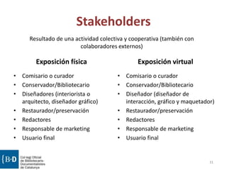 Stakeholders
Exposición física
• Comisario o curador
• Conservador/Bibliotecario
• Diseñadores (interiorista o
arquitecto, diseñador gráfico)
• Restaurador/preservación
• Redactores
• Responsable de marketing
• Usuario final
Exposición virtual
• Comisario o curador
• Conservador/Bibliotecario
• Diseñador (diseñador de
interacción, gráfico y maquetador)
• Restaurador/preservación
• Redactores
• Responsable de marketing
• Usuario final
31
Resultado de una actividad colectiva y cooperativa (también con
colaboradores externos)
 