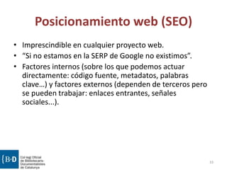 Posicionamiento web (SEO)
• Imprescindible en cualquier proyecto web.
• “Si no estamos en la SERP de Google no existimos”.
• Factores internos (sobre los que podemos actuar
directamente: código fuente, metadatos, palabras
clave…) y factores externos (dependen de terceros pero
se pueden trabajar: enlaces entrantes, señales
sociales...).
33
 