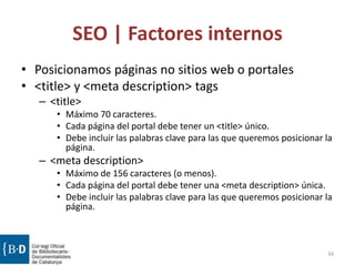 SEO | Factores internos
• Posicionamos páginas no sitios web o portales
• <title> y <meta description> tags
– <title>
• Máximo 70 caracteres.
• Cada página del portal debe tener un <title> único.
• Debe incluir las palabras clave para las que queremos posicionar la
página.
– <meta description>
• Máximo de 156 caracteres (o menos).
• Cada página del portal debe tener una <meta description> única.
• Debe incluir las palabras clave para las que queremos posicionar la
página.
34
 