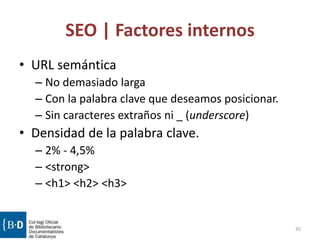 SEO | Factores internos
• URL semántica
– No demasiado larga
– Con la palabra clave que deseamos posicionar.
– Sin caracteres extraños ni _ (underscore)
• Densidad de la palabra clave.
– 2% - 4,5%
– <strong>
– <h1> <h2> <h3>
35
 
