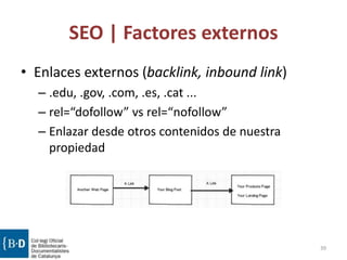 SEO | Factores externos
• Enlaces externos (backlink, inbound link)
– .edu, .gov, .com, .es, .cat ...
– rel=“dofollow” vs rel=“nofollow”
– Enlazar desde otros contenidos de nuestra
propiedad
39
 