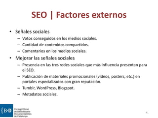 SEO | Factores externos
• Señales sociales
– Votos conseguidos en los medios sociales.
– Cantidad de contenidos compartidos.
– Comentarios en los medios sociales.
• Mejorar las señales sociales
– Presencia en las tres redes sociales que más influencia presentan para
el SEO.
– Publicación de materiales promocionales (vídeos, posters, etc.) en
portales especializados con gran reputación.
– Tumblr, WordPress, Blogspot.
– Metadatos sociales.
41
 