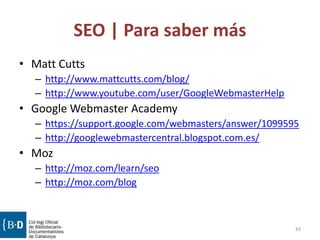 SEO | Para saber más
• Matt Cutts
– http://www.mattcutts.com/blog/
– http://www.youtube.com/user/GoogleWebmasterHelp
• Google Webmaster Academy
– https://support.google.com/webmasters/answer/1099595
– http://googlewebmastercentral.blogspot.com.es/
• Moz
– http://moz.com/learn/seo
– http://moz.com/blog
43
 