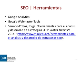 SEO | Herramientas
• Google Analytics
• Google Webmaster Tools
• Serrano-Cobos, Jorge. “Herramientas para el análisis
y desarrollo de estrategias SEO”. Notas ThinkEPI.
2014. <http://www.thinkepi.net/herramientas-para-
el-analisis-y-desarrollo-de-estrategias-seo>.
44
 