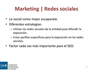 Marketing | Redes sociales
• Lo social como mejor escaparate.
• Diferentes estrategias:
– Utilizar las redes sociales de la entidad para difundir la
exposición.
– Crear perfiles específicos para la exposición en las redes
sociales.
• Factor cada vez más importante para el SEO.
46
 