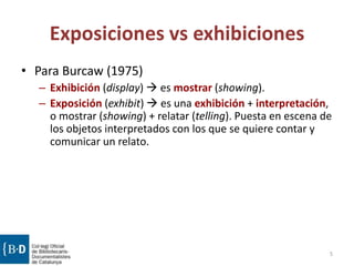 Exposiciones vs exhibiciones
• Para Burcaw (1975)
– Exhibición (display)  es mostrar (showing).
– Exposición (exhibit)  es una exhibición + interpretación,
o mostrar (showing) + relatar (telling). Puesta en escena de
los objetos interpretados con los que se quiere contar y
comunicar un relato.
5
 