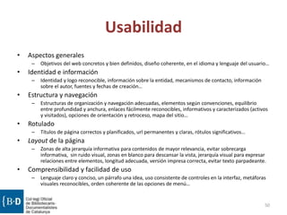 Usabilidad
• Aspectos generales
– Objetivos del web concretos y bien definidos, diseño coherente, en el idioma y lenguaje del usuario…
• Identidad e información
– Identidad y logo reconocible, información sobre la entidad, mecanismos de contacto, información
sobre el autor, fuentes y fechas de creación…
• Estructura y navegación
– Estructuras de organización y navegación adecuadas, elementos según convenciones, equilibrio
entre profundidad y anchura, enlaces fácilmente reconocibles, informativos y caracterizados (activos
y visitados), opciones de orientación y retroceso, mapa del sitio…
• Rotulado
– Títulos de página correctos y planificados, url permanentes y claras, rótulos significativos…
• Layout de la página
– Zonas de alta jerarquía informativa para contenidos de mayor relevancia, evitar sobrecarga
informativa, sin ruido visual, zonas en blanco para descansar la vista, jerarquía visual para expresar
relaciones entre elementos, longitud adecuada, versión impresa correcta, evitar texto parpadeante.
• Comprensibilidad y facilidad de uso
– Lenguaje claro y conciso, un párrafo una idea, uso consistente de controles en la interfaz, metáforas
visuales reconocibles, orden coherente de las opciones de menú…
50
 