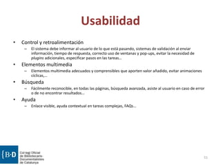 Usabilidad
• Control y retroalimentación
– El sistema debe informar al usuario de lo que está pasando, sistemas de validación al enviar
información, tiempo de respuesta, correcto uso de ventanas y pop-ups, evitar la necesidad de
plugins adicionales, especificar pasos en las tareas…
• Elementos multimedia
– Elementos multimedia adecuados y comprensibles que aporten valor añadido, evitar animaciones
cíclicas,…
• Búsqueda
– Fácilmente reconocible, en todas las páginas, búsqueda avanzada, asiste al usuario en caso de error
o de no encontrar resultados…
• Ayuda
– Enlace visible, ayuda contextual en tareas complejas, FAQs…
51
 