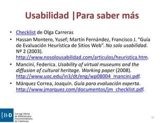 Usabilidad |Para saber más
• Checklist de Olga Carreras
• Hassan Montero, Yusef; Martín Fernández, Francisco J. “Guía
de Evaluación Heurística de Sitios Web”. No solo usabilidad.
Nº 2 (2003).
http://www.nosolousabilidad.com/articulos/heuristica.htm.
• Mancini, Federica. Usability of virtual museums and the
diffusion of cultural heritage. Working paper (2008).
http://www.uoc.edu/in3/dt/eng/wp08004_mancini.pdf.
• Márquez Correa, Joaquín. Guía para evaluación experta.
http://www.jmarquez.com/documentos/jm_checklist.pdf.
52
 