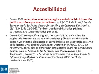 Accesibilidad
• Desde 2002 se requiere a todas las páginas web de la Administración
pública española que sean accesibles (Ley 34/2002, de 11 de julio, de
Servicios de la Sociedad de la Información y de Comercio Electrónico.
LSSI (B.O.E. de 12-7-02). También pueden obligar a las páginas
patrocinadas o subvencionadas por ellas.
• Desde 2007 se especifica el grado de accesibilidad aplicable a las
páginas de Internet de las administraciones públicas, estableciendo
como nivel mínimo obligatorio el cumplimiento de las prioridades 1 y 2
de la Norma UNE 139803:2004. (Real Decreto 1494/2007, de 12 de
noviembre, por el que se aprueba el Reglamento sobre las Condiciones
Básicas para el Acceso de las Personas con Discapacidad a las
Tecnologías, Productos y Servicios Relacionados con la Sociedad de la
Información y Medios de Comunicación Social. (BOE de 21 de
noviembre de 2007)
53
 