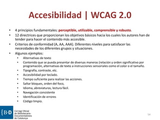 Accesibilidad | WCAG 2.0
54
• 4 principios fundamentales: perceptible, utilizable, comprensible y robusto.
• 12 directrices que proporcionan los objetivos básicos hacia los cuales los autores han de
tender para hacer el contenido más accesible.
• Criterios de conformidad (A, AA, AAA). Diferentes niveles para satisfacer las
necesidades de los diferentes grupos y situaciones.
• Algunos ejemplos:
• Alternativas de texto
• Contenido que se pueda presentar de diversas maneras (relación y orden significativo por
programación, alternativas de texto a instrucciones sensoriales como el color o el tamaño.
• Tipografía, contraste, etc.
• Accesibilidad por teclado.
• Tiempo suficiente para realizar las acciones.
• Saltar bloques, orden del foco,
• Idioma, abreviaturas, lectura fácil.
• Navegación consistente
• Identificación de errores
• Código limpio.
 