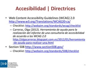 Accesibilidad | Directrices
• Web Content Accessibility Guidelines (WCAG) 2.0
http://www.w3.org/Translations/WCAG20-ca/
– Checklist: http://webaim.org/standards/wcag/checklist
– Carreras, Olga (2012). Herramienta de ayuda para la
realización del informe de una consultoría de accesibilidad
de acuerdo a las WCAG 2.0
http://olgacarreras.blogspot.com.es/2012/01/herramienta
-de-ayuda-para-realizar-una.html
• Section 508 http://www.section508.gov/
– Checklist: http://webaim.org/standards/508/checklist
55
 