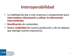 Interoperabilidad
• La habilidad de dos o más sistemas o componentes para
intercambiar información y utilizar la información
intercambiada.
• Reutilización de contenidos.
• Mayor visibilidad de nuestra producción y de los objetos
que alberga nuestro repositorio.
56
 