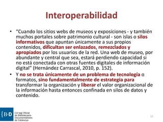 Interoperabilidad
• “Cuando los sitios webs de museos y exposiciones - y también
muchos portales sobre patrimonio cultural - son islas o silos
informativos que apuntan únicamente a sus propios
contenidos, dificultan ser enlazados, remezclados y
apropiados por los usuarios de la red. Una web de museo, por
abundante y central que sea, estará perdiendo capacidad si
no está conectada con otras fuentes digitales de información
digital” (Hernández Carrascal, 2010, p. 152).
• Y no se trata únicamente de un problema de tecnología o
formatos, sino fundamentalmente de estrategia para
transformar la organización y liberar el valor organizacional de
la información hasta entonces confinada en silos de datos y
contenido.
57
 