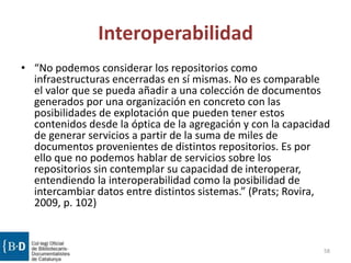 Interoperabilidad
• “No podemos considerar los repositorios como
infraestructuras encerradas en sí mismas. No es comparable
el valor que se pueda añadir a una colección de documentos
generados por una organización en concreto con las
posibilidades de explotación que pueden tener estos
contenidos desde la óptica de la agregación y con la capacidad
de generar servicios a partir de la suma de miles de
documentos provenientes de distintos repositorios. Es por
ello que no podemos hablar de servicios sobre los
repositorios sin contemplar su capacidad de interoperar,
entendiendo la interoperabilidad como la posibilidad de
intercambiar datos entre distintos sistemas.” (Prats; Rovira,
2009, p. 102)
58
 