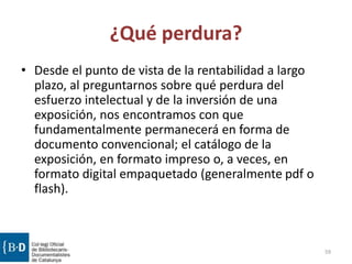 ¿Qué perdura?
• Desde el punto de vista de la rentabilidad a largo
plazo, al preguntarnos sobre qué perdura del
esfuerzo intelectual y de la inversión de una
exposición, nos encontramos con que
fundamentalmente permanecerá en forma de
documento convencional; el catálogo de la
exposición, en formato impreso o, a veces, en
formato digital empaquetado (generalmente pdf o
flash).
59
 