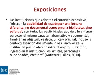 Exposiciones
• Las instituciones que adoptan el contexto expositivo
“ofrecen la posibilidad de establecer una lectura
diferente, no documental como en una biblioteca, sino
objetual, con todas las posibilidades que de ello emanan,
pero con el mismo carácter informativo y documental.
También es objetual, es decir, única y original, incluso la
contextualización documental que el archivo de la
institución puede ofrecer sobre el objeto, su historia,
ingreso en la institución, los artistas, personajes
relacionados, etcétera” (Gutiérrez Usillos, 2010).
6
 