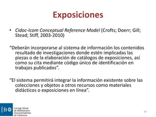 Exposiciones
• Cidoc-Icom Conceptual Reference Model (Crofts; Doerr; Gill;
Stead; Stiff, 2003-2010)
“Deberán incorporarse al sistema de información los contenidos
resultado de investigaciones donde estén implicadas las
piezas o de la elaboración de catálogos de exposiciones, así
como su cita mediante código único de identificación en
trabajos publicados”.
“El sistema permitirá integrar la información existente sobre las
colecciones y objetos a otros recursos como materiales
didácticos o exposiciones en línea”.
60
 