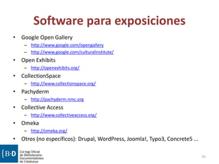 Software para exposiciones
• Google Open Gallery
– http://www.google.com/opengallery
– http://www.google.com/culturalinstitute/
• Open Exhibits
– http://openexhibits.org/
• CollectionSpace
– http://www.collectionspace.org/
• Pachyderm
– http://pachyderm.nmc.org
• Collective Access
– http://www.collectiveaccess.org/
• Omeka
– http://omeka.org/
• Otros (no específicos): Drupal, WordPress, Joomla!, Typo3, Concrete5 ...
61
 