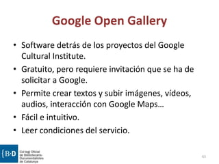 Google Open Gallery
• Software detrás de los proyectos del Google
Cultural Institute.
• Gratuito, pero requiere invitación que se ha de
solicitar a Google.
• Permite crear textos y subir imágenes, vídeos,
audios, interacción con Google Maps…
• Fácil e intuitivo.
• Leer condiciones del servicio.
63
 