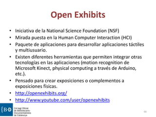 Open Exhibits
• Iniciativa de la National Science Foundation (NSF)
• Mirada puesta en la Human Computer Interaction (HCI)
• Paquete de aplicaciones para desarrollar aplicaciones táctiles
y multiusuario.
• Existen diferentes herramientas que permiten integrar otras
tecnologías en las aplicaciones (motion recognition de
Microsoft Kinect, physical computing a través de Arduino,
etc.).
• Pensado para crear exposiciones o complementos a
exposiciones físicas.
• http://openexhibits.org/
• http://www.youtube.com/user/openexhibits
66
 