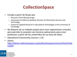 CollectionSpace
• Creado a partir de Nuxeo por
– Museum of the Moving Image
– University of California, Berkeley. Division of Information Services and
Technology
– Centre for Applied Research in Educational Technologies at the University of
Cambridge
• No dispone de un módulo propio para crear exposiciones virtuales,
pero permite la conexión con terceras aplicaciones para crear
productos a partir de los contenidos de sus base de datos
• Educational Community License v. 2.0.
• Demo:
http://demo.collectionspace.org/collectionspace/ui/core/html/inde
x.html
68
 