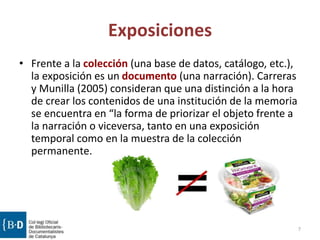 Exposiciones
• Frente a la colección (una base de datos, catálogo, etc.),
la exposición es un documento (una narración). Carreras
y Munilla (2005) consideran que una distinción a la hora
de crear los contenidos de una institución de la memoria
se encuentra en “la forma de priorizar el objeto frente a
la narración o viceversa, tanto en una exposición
temporal como en la muestra de la colección
permanente.
7
 