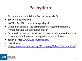 Pachyderm
• Creado por el New Media Consortium (NMC).
• Software libre GPLv2
• LAMP + MySQL + Java + ImageMagick
• Creado en torno a tres componentes: Account manager,
media manager, presentation editor.
• Orientado a crear exposiciones u otros productos (educativos,
tutoriales, etc.) pero no para gestionar colecciones.
• Tutorial: http://www.pachyforge.org/
• Introducción:
http://www.pachyforge.org/21training/Videos/Introduction/
70
 