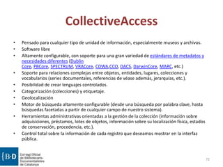 CollectiveAccess
• Pensado para cualquier tipo de unidad de información, especialmente museos y archivos.
• Software libre
• Altamente configurable, con soporte para una gran variedad de estándares de metadatos y
necesidades diferentes (Dublin
Core, PBCore, SPECTRUM, VRACore, CDWA,CCO, DACS, DarwinCore, MARC, etc.)
• Soporte para relaciones complejas entre objetos, entidades, lugares, colecciones y
vocabularios (series documentales, referencias de véase además, jerarquías, etc.).
• Posibilidad de crear lenguajes controlados.
• Categorización (colecciones) y etiquetaje.
• Geolocalización
• Motor de búsqueda altamente configurable (desde una búsqueda por palabra clave, hasta
búsquedas facetadas a partir de cualquier campo de nuestro sistema).
• Herramientas administrativas orientadas a la gestión de la colección (información sobre
adquisiciones, préstamos, lotes de objetos, información sobre su localización física, estados
de conservación, procedencia, etc.).
• Control total sobre la información de cada registro que deseamos mostrar en la interfaz
pública.
72
 