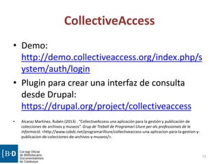 CollectiveAccess
• Demo:
http://demo.collectiveaccess.org/index.php/s
ystem/auth/login
• Plugin para crear una interfaz de consulta
desde Drupal:
https://drupal.org/project/collectiveaccess
• Alcaraz Martínez, Rubén (2013) . “CollectiveAccess una aplicación para la gestión y publicación de
colecciones de archivos y museos”. Grup de Treball de Programari Lliure per als professionals de la
informació. <http://www.cobdc.net/programarilliure/collectiveaccess-una-aplicacion-para-la-gestion-y-
publicacion-de-colecciones-de-archivos-y-museos/>.
73
 