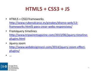 HTML5 + CSS3 + JS
• HTML5 + CSS3 frameworks
http://www.rubenalcaraz.es/pinakes/diseno-web/12-
frameworks-html5-para-crear-webs-responsivos/
• FramJquery timelines
http://www.tripwiremagazine.com/2013/06/jquery-timeline-
plugins.html
• Jquery zoom
http://www.webdesignrazzi.com/2014/jquery-zoom-effect-
plugins/
• …
75
 
