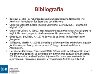 Bibliografía
• Burcaw, G. Ellis (1975). Introduction to museum work. Nashville: The
American Association for State and Local History.
• Carreras Montort, César; Munilla Cabrillana, Glòria (2005). Patrimonio
digital. UOC.
• Gutiérrez Usillos, A. (2010) Museología y documentación: Criterios para la
definición de un proyecto de documentación en museos. Gijón: Trea.
• Giraudy, D.; Bouilhet, H. (1977). Le musée et la vie: la documentation
française.
• Kalfatovic, Martin R. (2002). Creating a winning online exhibition : a guide
for libraries, archives, and museums. Chicago : American Library
Association.
• Hernández Carrascal, Francisca (2010). Intercambio de información sobre
el patrimonio cultural: La ontología del patrimonio cultural de Cantabria.
EN: XII Jornadas de Gestión de la Información: valor económico de la
información : mercados, servicios y rentabilidad. SEDIC, pp. 137-154
76
 
