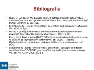 Bibliografía
• Hunt, L., Lundberg, M., & Zuckerman, B. (2005). InscriptiFact: A virtual
archive of ancient inscriptions from the Near East, International Journal of
Digital Libraries, 5, 153-166.
• Lehmbruck, M. (1974). “Psychology: perception and behaviour”. Museum.
Vol. XXVI, nº 3/4 .
• Lester, P. (2006). Is the virtual exhibition the natural successor to the
physical?, Journal of the Society of Archivists, 27(1), 5-101.
• Prats, Jordi; Rovira, Anna (2009). “Diseño de un depósito institucional para
la difusión de la producción corporativa”. En: Vives, J. (coord.)
Digitalización del patrimonio: archivos, bibliotecas y museos en la red.
UOC.
• Schubert Foo (2008). “Online virtual exhibitions: concepts and design
considerations.” DESIDOC: journal of library and information technology,
Vol. 28, No. 4, July 2008, p. 22-3
77
 