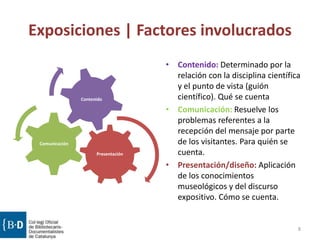 Exposiciones | Factores involucrados
Presentación
Comunicación
Contenido
• Contenido: Determinado por la
relación con la disciplina científica
y el punto de vista (guión
científico). Qué se cuenta
• Comunicación: Resuelve los
problemas referentes a la
recepción del mensaje por parte
de los visitantes. Para quién se
cuenta.
• Presentación/diseño: Aplicación
de los conocimientos
museológicos y del discurso
expositivo. Cómo se cuenta.
8
 