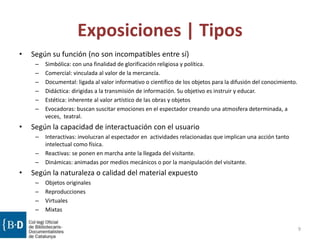 Exposiciones | Tipos
• Según su función (no son incompatibles entre sí)
– Simbólica: con una finalidad de glorificación religiosa y política.
– Comercial: vinculada al valor de la mercancía.
– Documental: ligada al valor informativo o científico de los objetos para la difusión del conocimiento.
– Didáctica: dirigidas a la transmisión de información. Su objetivo es instruir y educar.
– Estética: inherente al valor artístico de las obras y objetos
– Evocadoras: buscan suscitar emociones en el espectador creando una atmosfera determinada, a
veces, teatral.
• Según la capacidad de interactuación con el usuario
– Interactivas: involucran al espectador en actividades relacionadas que implican una acción tanto
intelectual como física.
– Reactivas: se ponen en marcha ante la llegada del visitante.
– Dinámicas: animadas por medios mecánicos o por la manipulación del visitante.
• Según la naturaleza o calidad del material expuesto
– Objetos originales
– Reproducciones
– Virtuales
– Mixtas
9
 