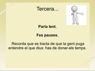Tercera...
Parla lent.
Fes pauses.
Recorda que es tracta de que la gent puga
entendre el que dius: has de donar-els temps.
 