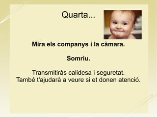 Quarta...
Mira els companys i la càmara.
Somriu.
Transmitiràs calidesa i seguretat.
També t'ajudarà a veure si et donen atenció.
 