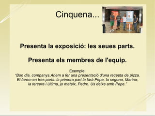 Cinquena...
Presenta la exposició: les seues parts.
Presenta els membres de l'equip.
Exemple:
“Bon dia, companys.Anem a fer una presentació d'una recepta de pizza.
El farem en tres parts: la primera part la farà Pepe, la segona, Marina;
la tercera i última, jo mateix, Pedro. Us deixe amb Pepe.”
 