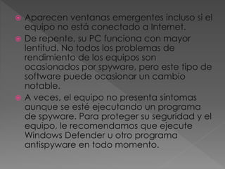  Aparecen ventanas emergentes incluso si el 
equipo no está conectado a Internet. 
 De repente, su PC funciona con mayor 
lentitud. No todos los problemas de 
rendimiento de los equipos son 
ocasionados por spyware, pero este tipo de 
software puede ocasionar un cambio 
notable. 
 A veces, el equipo no presenta síntomas 
aunque se esté ejecutando un programa 
de spyware. Para proteger su seguridad y el 
equipo, le recomendamos que ejecute 
Windows Defender u otro programa 
antispyware en todo momento. 
 