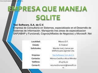 Tasi Software, S.A. de C.V.
Empresa de Consultoría en Sistemas, especializada en el Desarrollo de
Sistemas de Información. Manejando tres áreas de especializacion
SAP(ABAP y Funcional), Cognos(Afliados de Negocios) y Microsoft .Net
Localidad: México D.F.
Estado: D. Federal
Solicitudes: Mandar mail, Llamar por
teléfono para agendar cita.
Empresa: Tasi Software, S.A. de C.V.
Contacto: Mónica Castillo o Alicia Méndez
Teléfono: 26 43 64 51
Correo-E: recursoshumanos@tasisoft.co
m
 