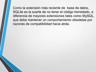 Como la extensión más reciente de base de datos,
SQLite es la suerte de no tener el código herredado, a
diferencia de mayores extensiones tales como MySQL,
que debe mantener un comportamiento obsoletas por
razones de compatibilidad hacia atrás.
 