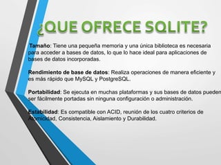 Tamaño: Tiene una pequeña memoria y una única biblioteca es necesaria
para acceder a bases de datos, lo que lo hace ideal para aplicaciones de
bases de datos incorporadas.
Rendimiento de base de datos: Realiza operaciones de manera eficiente y
es más rápido que MySQL y PostgreSQL.
Portabilidad: Se ejecuta en muchas plataformas y sus bases de datos pueden
ser fácilmente portadas sin ninguna configuración o administración.
Estabilidad: Es compatible con ACID, reunión de los cuatro criterios de
Atomicidad, Consistencia, Aislamiento y Durabilidad.
 