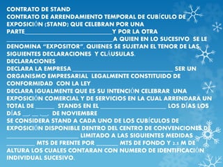 CONTRATO DE STAND 
CONTRATO DE ARRENDAMIENTO TEMPORAL DE CUBÍCULO DE 
EXPOSICIÓN (STAND) QUE CELEBRAN POR UNA 
PARTE____________________________Y POR LA OTRA 
__________________________________A QUIEN EN LO SUCESIVO SE LE 
DENOMINA “EXPOSITOR”, QUIENES SE SUJETAN EL TENOR DE LAS 
SIGUIENTES DECLARACIONES Y CLÁUSULAS. 
DECLARACIONES 
DECLARA LA EMPRESA ________________________________ SER UN 
ORGANISMO EMPRESARIAL LEGALMENTE CONSTITUIDO DE 
CONFORMIDAD CON LA LEY 
DECLARA IGUALMENTE QUE ES SU INTENCIÓN CELEBRAR UNA 
EXPOSICIÓN COMERCIAL Y DE SERVICIOS EN LA CUAL ARRENDARA UN 
TOTAL DE ______ STANDS EN EL _____________________ LOS DÍAS LOS 
DÍAS __, __ ,__, DE NOVIEMBRE 
SE CONSIDERA STAND A CADA UNO DE LOS CUBÍCULOS DE 
EXPOSICIÓN DISPONIBLE DENTRO DEL CENTRO DE CONVENCIONES DE 
_______________________ LIMITADO A LAS SIGUIENTES MEDIDAS 
_________ MTS DE FRENTE POR _______ MTS DE FONDO Y 2.5 M DE 
ALTURA LOS CUALES CONTARAN CON NUMERO DE IDENTIFICACIÓN 
INDIVIDUAL SUCESIVO. 
 