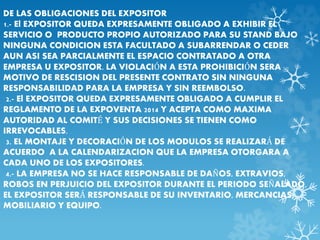 DE LAS OBLIGACIONES DEL EXPOSITOR 
1.- El EXPOSITOR QUEDA EXPRESAMENTE OBLIGADO A EXHIBIR EL 
SERVICIO O PRODUCTO PROPIO AUTORIZADO PARA SU STAND BAJO 
NINGUNA CONDICION ESTA FACULTADO A SUBARRENDAR O CEDER 
AUN ASI SEA PARCIALMENTE EL ESPACIO CONTRATADO A OTRA 
EMPRESA U EXPOSITOR. LA VIOLACIÓN A ESTA PROHIBICIÓN SERA 
MOTIVO DE RESCISION DEL PRESENTE CONTRATO SIN NINGUNA 
RESPONSABILIDAD PARA LA EMPRESA Y SIN REEMBOLSO. 
2.- El EXPOSITOR QUEDA EXPRESAMENTE OBLIGADO A CUMPLIR EL 
REGLAMENTO DE LA EXPOVENTA 2014 Y ACEPTA COMO MAXIMA 
AUTORIDAD AL COMITÉ Y SUS DECISIONES SE TIENEN COMO 
IRREVOCABLES. 
3. EL MONTAJE Y DECORACIÓN DE LOS MODULOS SE REALIZARÁ DE 
ACUERDO A LA CALENDARIZACION QUE LA EMPRESA OTORGARA A 
CADA UNO DE LOS EXPOSITORES. 
4.- LA EMPRESA NO SE HACE RESPONSABLE DE DAÑOS, EXTRAVIOS, 
ROBOS EN PERJUICIO DEL EXPOSITOR DURANTE EL PERIODO SEÑALADO, 
EL EXPOSITOR SERÁ RESPONSABLE DE SU INVENTARIO, MERCANCIAS, 
MOBILIARIO Y EQUIPO. 
 