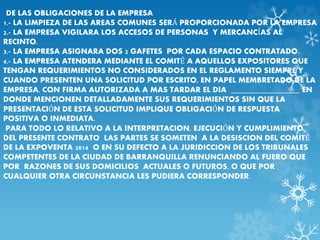 DE LAS OBLIGACIONES DE LA EMPRESA 
1.- LA LIMPIEZA DE LAS AREAS COMUNES SERÁ PROPORCIONADA POR LA EMPRESA 
2.- LA EMPRESA VIGILARA LOS ACCESOS DE PERSONAS Y MERCANCÍAS AL 
RECINTO. 
3.- LA EMPRESA ASIGNARA DOS 2 GAFETES POR CADA ESPACIO CONTRATADO. 
4.- LA EMPRESA ATENDERA MEDIANTE EL COMITÉ A AQUELLOS EXPOSITORES QUE 
TENGAN REQUERIMIENTOS NO CONSIDERADOS EN EL REGLAMENTO SIEMPRE Y 
CUANDO PRESENTEN UNA SOLICITUD POR ESCRITO, EN PAPEL MEMBRETADO DE LA 
EMPRESA, CON FIRMA AUTORIZADA A MAS TARDAR EL DIA _________________ EN 
DONDE MENCIONEN DETALLADAMENTE SUS REQUERIMIENTOS SIN QUE LA 
PRESENTACIÓN DE ESTA SOLICITUD IMPLIQUE OBLIGACIÓN DE RESPUESTA 
POSITIVA O INMEDIATA. 
PARA TODO LO RELATIVO A LA INTERPRETACION, EJECUCIÓN Y CUMPLIMIENTO 
DEL PRESENTE CONTRATO LAS PARTES SE SOMETEN A LA DESISCION DEL COMITÉ 
DE LA EXPOVENTA 2014 O EN SU DEFECTO A LA JURIDICCION DE LOS TRIBUNALES 
COMPETENTES DE LA CIUDAD DE BARRANQUILLA RENUNCIANDO AL FUERO QUE 
POR RAZONES DE SUS DOMICILIOS ACTUALES O FUTUROS, O QUE POR 
CUALQUIER OTRA CIRCUNSTANCIA LES PUDIERA CORRESPONDER. 
 